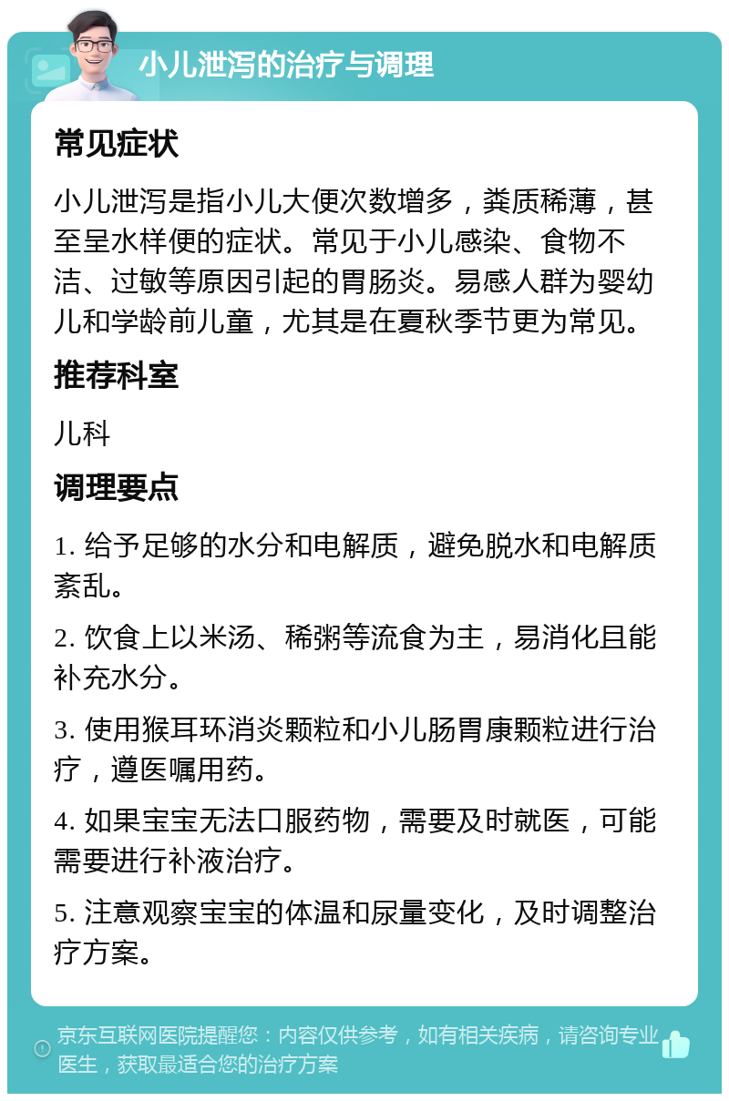 小儿泄泻的治疗与调理 常见症状 小儿泄泻是指小儿大便次数增多，粪质稀薄，甚至呈水样便的症状。常见于小儿感染、食物不洁、过敏等原因引起的胃肠炎。易感人群为婴幼儿和学龄前儿童，尤其是在夏秋季节更为常见。 推荐科室 儿科 调理要点 1. 给予足够的水分和电解质，避免脱水和电解质紊乱。 2. 饮食上以米汤、稀粥等流食为主，易消化且能补充水分。 3. 使用猴耳环消炎颗粒和小儿肠胃康颗粒进行治疗，遵医嘱用药。 4. 如果宝宝无法口服药物，需要及时就医，可能需要进行补液治疗。 5. 注意观察宝宝的体温和尿量变化，及时调整治疗方案。