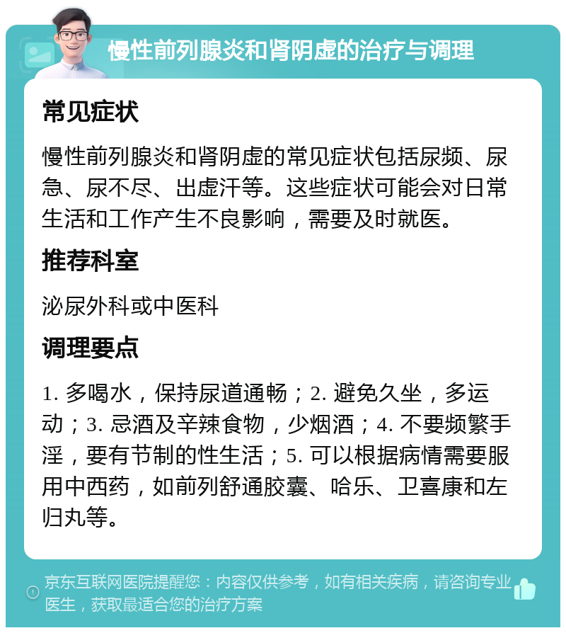 慢性前列腺炎和肾阴虚的治疗与调理 常见症状 慢性前列腺炎和肾阴虚的常见症状包括尿频、尿急、尿不尽、出虚汗等。这些症状可能会对日常生活和工作产生不良影响，需要及时就医。 推荐科室 泌尿外科或中医科 调理要点 1. 多喝水，保持尿道通畅；2. 避免久坐，多运动；3. 忌酒及辛辣食物，少烟酒；4. 不要频繁手淫，要有节制的性生活；5. 可以根据病情需要服用中西药，如前列舒通胶囊、哈乐、卫喜康和左归丸等。