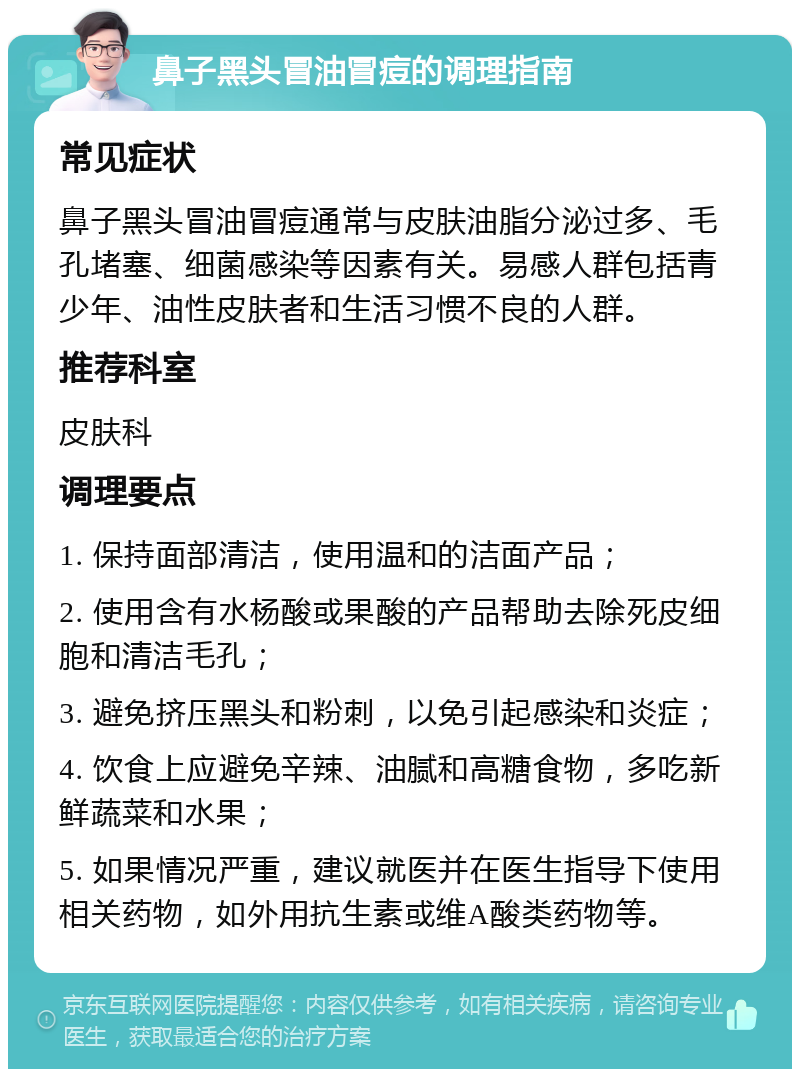 鼻子黑头冒油冒痘的调理指南 常见症状 鼻子黑头冒油冒痘通常与皮肤油脂分泌过多、毛孔堵塞、细菌感染等因素有关。易感人群包括青少年、油性皮肤者和生活习惯不良的人群。 推荐科室 皮肤科 调理要点 1. 保持面部清洁，使用温和的洁面产品； 2. 使用含有水杨酸或果酸的产品帮助去除死皮细胞和清洁毛孔； 3. 避免挤压黑头和粉刺，以免引起感染和炎症； 4. 饮食上应避免辛辣、油腻和高糖食物，多吃新鲜蔬菜和水果； 5. 如果情况严重，建议就医并在医生指导下使用相关药物，如外用抗生素或维A酸类药物等。