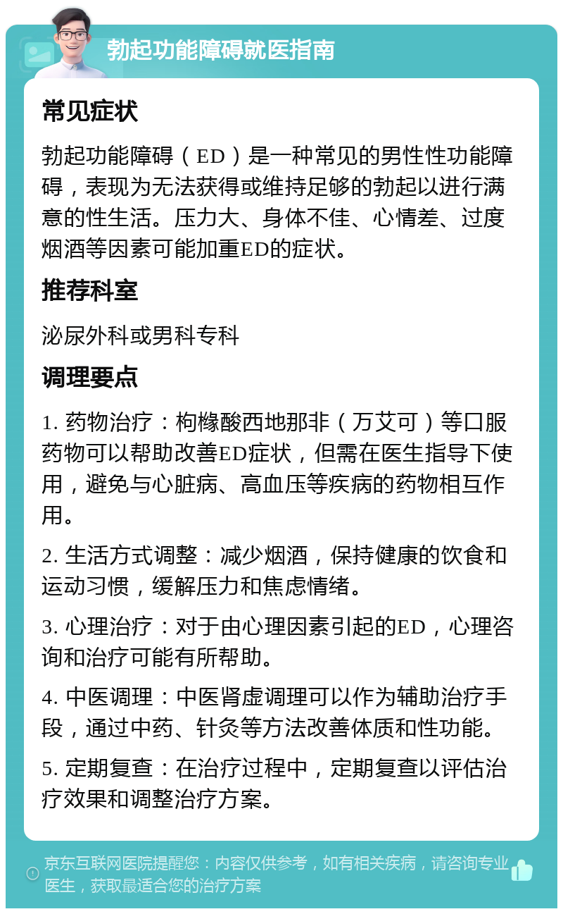 勃起功能障碍就医指南 常见症状 勃起功能障碍（ED）是一种常见的男性性功能障碍，表现为无法获得或维持足够的勃起以进行满意的性生活。压力大、身体不佳、心情差、过度烟酒等因素可能加重ED的症状。 推荐科室 泌尿外科或男科专科 调理要点 1. 药物治疗：枸橼酸西地那非（万艾可）等口服药物可以帮助改善ED症状，但需在医生指导下使用，避免与心脏病、高血压等疾病的药物相互作用。 2. 生活方式调整：减少烟酒，保持健康的饮食和运动习惯，缓解压力和焦虑情绪。 3. 心理治疗：对于由心理因素引起的ED，心理咨询和治疗可能有所帮助。 4. 中医调理：中医肾虚调理可以作为辅助治疗手段，通过中药、针灸等方法改善体质和性功能。 5. 定期复查：在治疗过程中，定期复查以评估治疗效果和调整治疗方案。