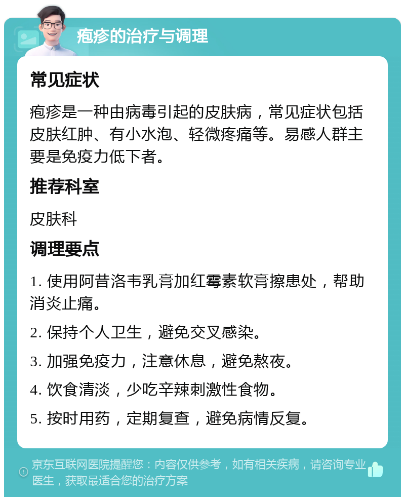 疱疹的治疗与调理 常见症状 疱疹是一种由病毒引起的皮肤病，常见症状包括皮肤红肿、有小水泡、轻微疼痛等。易感人群主要是免疫力低下者。 推荐科室 皮肤科 调理要点 1. 使用阿昔洛韦乳膏加红霉素软膏擦患处，帮助消炎止痛。 2. 保持个人卫生，避免交叉感染。 3. 加强免疫力，注意休息，避免熬夜。 4. 饮食清淡，少吃辛辣刺激性食物。 5. 按时用药，定期复查，避免病情反复。