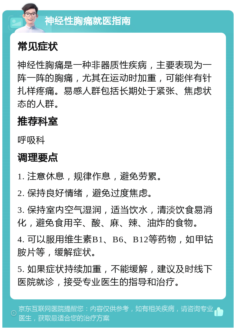 神经性胸痛就医指南 常见症状 神经性胸痛是一种非器质性疾病，主要表现为一阵一阵的胸痛，尤其在运动时加重，可能伴有针扎样疼痛。易感人群包括长期处于紧张、焦虑状态的人群。 推荐科室 呼吸科 调理要点 1. 注意休息，规律作息，避免劳累。 2. 保持良好情绪，避免过度焦虑。 3. 保持室内空气湿润，适当饮水，清淡饮食易消化，避免食用辛、酸、麻、辣、油炸的食物。 4. 可以服用维生素B1、B6、B12等药物，如甲钴胺片等，缓解症状。 5. 如果症状持续加重，不能缓解，建议及时线下医院就诊，接受专业医生的指导和治疗。