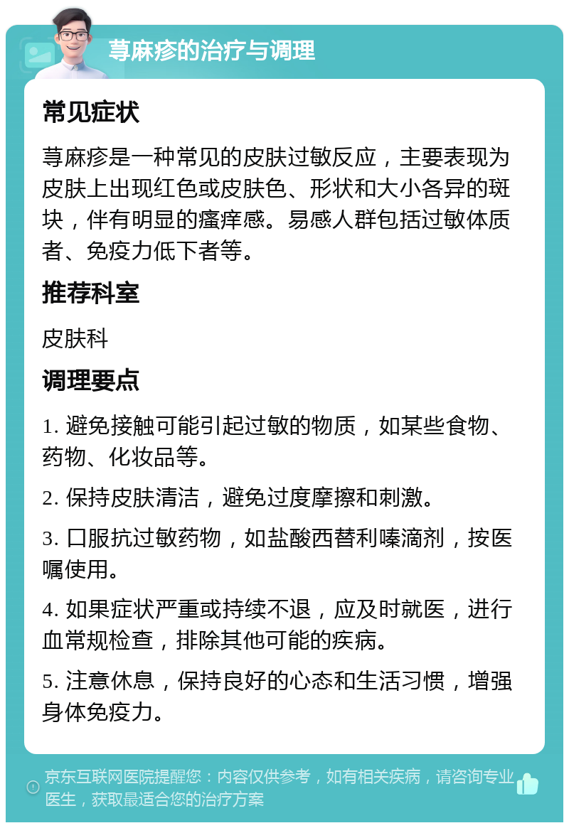 荨麻疹的治疗与调理 常见症状 荨麻疹是一种常见的皮肤过敏反应，主要表现为皮肤上出现红色或皮肤色、形状和大小各异的斑块，伴有明显的瘙痒感。易感人群包括过敏体质者、免疫力低下者等。 推荐科室 皮肤科 调理要点 1. 避免接触可能引起过敏的物质，如某些食物、药物、化妆品等。 2. 保持皮肤清洁，避免过度摩擦和刺激。 3. 口服抗过敏药物，如盐酸西替利嗪滴剂，按医嘱使用。 4. 如果症状严重或持续不退，应及时就医，进行血常规检查，排除其他可能的疾病。 5. 注意休息，保持良好的心态和生活习惯，增强身体免疫力。