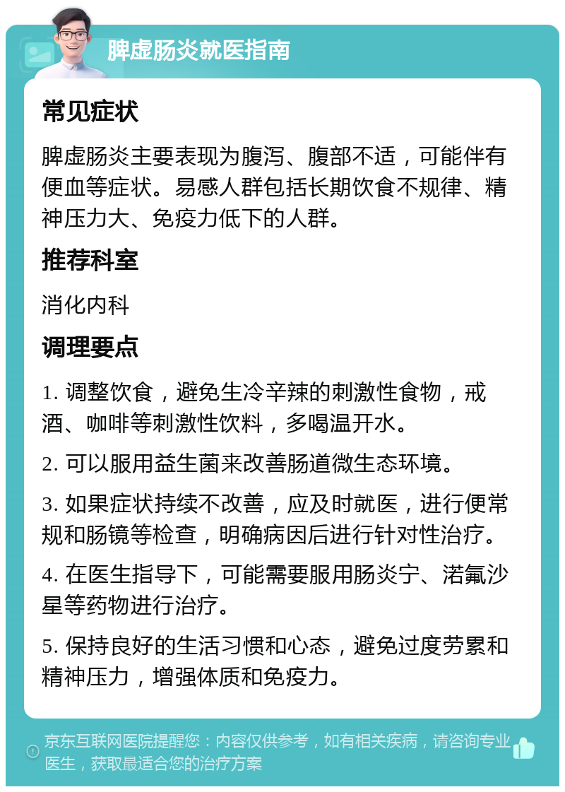 脾虚肠炎就医指南 常见症状 脾虚肠炎主要表现为腹泻、腹部不适，可能伴有便血等症状。易感人群包括长期饮食不规律、精神压力大、免疫力低下的人群。 推荐科室 消化内科 调理要点 1. 调整饮食，避免生冷辛辣的刺激性食物，戒酒、咖啡等刺激性饮料，多喝温开水。 2. 可以服用益生菌来改善肠道微生态环境。 3. 如果症状持续不改善，应及时就医，进行便常规和肠镜等检查，明确病因后进行针对性治疗。 4. 在医生指导下，可能需要服用肠炎宁、渃氟沙星等药物进行治疗。 5. 保持良好的生活习惯和心态，避免过度劳累和精神压力，增强体质和免疫力。