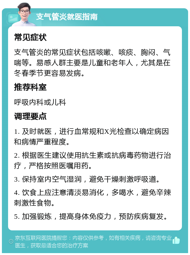 支气管炎就医指南 常见症状 支气管炎的常见症状包括咳嗽、咳痰、胸闷、气喘等。易感人群主要是儿童和老年人，尤其是在冬春季节更容易发病。 推荐科室 呼吸内科或儿科 调理要点 1. 及时就医，进行血常规和X光检查以确定病因和病情严重程度。 2. 根据医生建议使用抗生素或抗病毒药物进行治疗，严格按照医嘱用药。 3. 保持室内空气湿润，避免干燥刺激呼吸道。 4. 饮食上应注意清淡易消化，多喝水，避免辛辣刺激性食物。 5. 加强锻炼，提高身体免疫力，预防疾病复发。