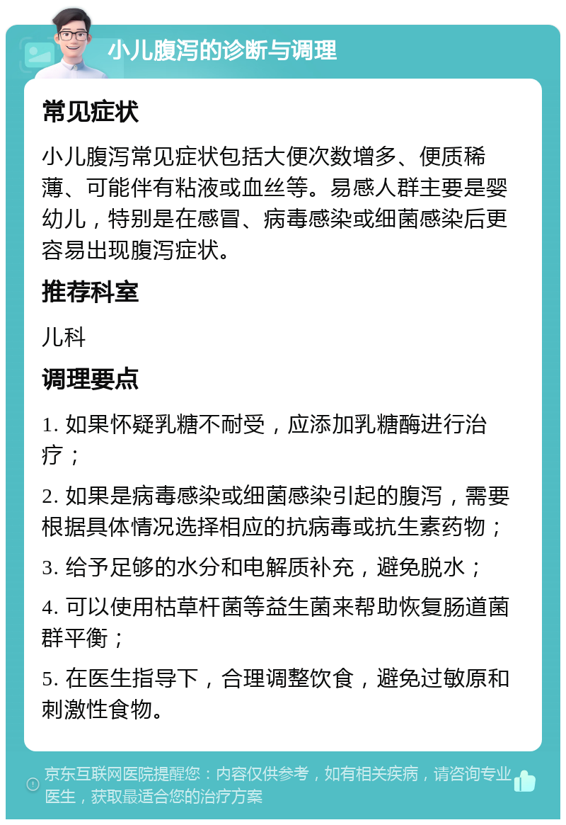 小儿腹泻的诊断与调理 常见症状 小儿腹泻常见症状包括大便次数增多、便质稀薄、可能伴有粘液或血丝等。易感人群主要是婴幼儿，特别是在感冒、病毒感染或细菌感染后更容易出现腹泻症状。 推荐科室 儿科 调理要点 1. 如果怀疑乳糖不耐受，应添加乳糖酶进行治疗； 2. 如果是病毒感染或细菌感染引起的腹泻，需要根据具体情况选择相应的抗病毒或抗生素药物； 3. 给予足够的水分和电解质补充，避免脱水； 4. 可以使用枯草杆菌等益生菌来帮助恢复肠道菌群平衡； 5. 在医生指导下，合理调整饮食，避免过敏原和刺激性食物。