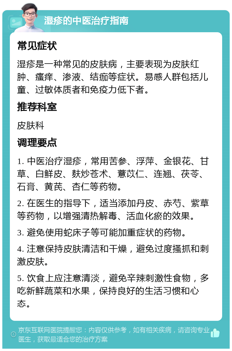 湿疹的中医治疗指南 常见症状 湿疹是一种常见的皮肤病，主要表现为皮肤红肿、瘙痒、渗液、结痂等症状。易感人群包括儿童、过敏体质者和免疫力低下者。 推荐科室 皮肤科 调理要点 1. 中医治疗湿疹，常用苦参、浮萍、金银花、甘草、白鲜皮、麸炒苍术、薏苡仁、连翘、茯苓、石膏、黄芪、杏仁等药物。 2. 在医生的指导下，适当添加丹皮、赤芍、紫草等药物，以增强清热解毒、活血化瘀的效果。 3. 避免使用蛇床子等可能加重症状的药物。 4. 注意保持皮肤清洁和干燥，避免过度搔抓和刺激皮肤。 5. 饮食上应注意清淡，避免辛辣刺激性食物，多吃新鲜蔬菜和水果，保持良好的生活习惯和心态。