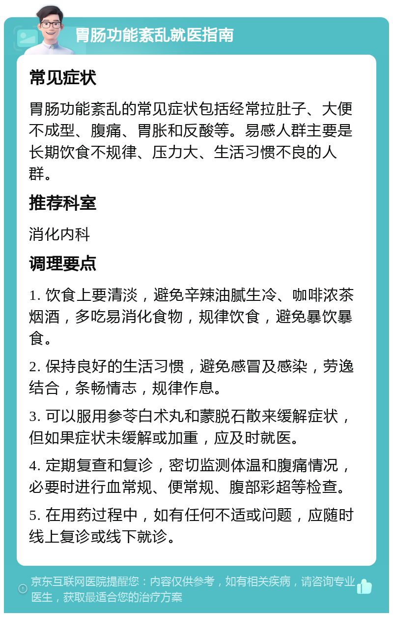 胃肠功能紊乱就医指南 常见症状 胃肠功能紊乱的常见症状包括经常拉肚子、大便不成型、腹痛、胃胀和反酸等。易感人群主要是长期饮食不规律、压力大、生活习惯不良的人群。 推荐科室 消化内科 调理要点 1. 饮食上要清淡，避免辛辣油腻生冷、咖啡浓茶烟酒，多吃易消化食物，规律饮食，避免暴饮暴食。 2. 保持良好的生活习惯，避免感冒及感染，劳逸结合，条畅情志，规律作息。 3. 可以服用参苓白术丸和蒙脱石散来缓解症状，但如果症状未缓解或加重，应及时就医。 4. 定期复查和复诊，密切监测体温和腹痛情况，必要时进行血常规、便常规、腹部彩超等检查。 5. 在用药过程中，如有任何不适或问题，应随时线上复诊或线下就诊。