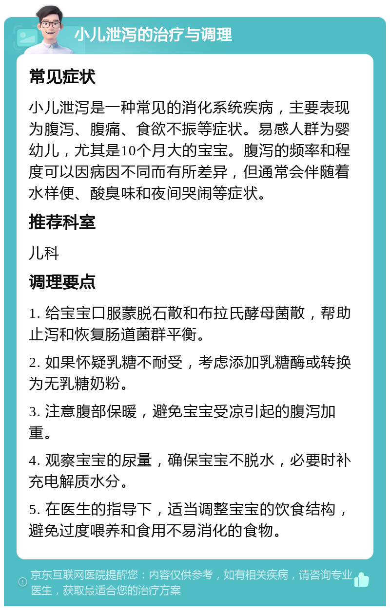 小儿泄泻的治疗与调理 常见症状 小儿泄泻是一种常见的消化系统疾病，主要表现为腹泻、腹痛、食欲不振等症状。易感人群为婴幼儿，尤其是10个月大的宝宝。腹泻的频率和程度可以因病因不同而有所差异，但通常会伴随着水样便、酸臭味和夜间哭闹等症状。 推荐科室 儿科 调理要点 1. 给宝宝口服蒙脱石散和布拉氏酵母菌散，帮助止泻和恢复肠道菌群平衡。 2. 如果怀疑乳糖不耐受，考虑添加乳糖酶或转换为无乳糖奶粉。 3. 注意腹部保暖，避免宝宝受凉引起的腹泻加重。 4. 观察宝宝的尿量，确保宝宝不脱水，必要时补充电解质水分。 5. 在医生的指导下，适当调整宝宝的饮食结构，避免过度喂养和食用不易消化的食物。