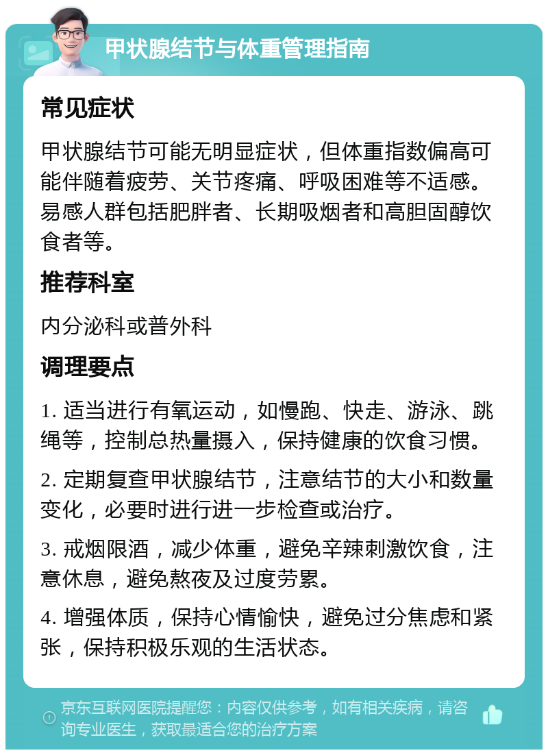 甲状腺结节与体重管理指南 常见症状 甲状腺结节可能无明显症状，但体重指数偏高可能伴随着疲劳、关节疼痛、呼吸困难等不适感。易感人群包括肥胖者、长期吸烟者和高胆固醇饮食者等。 推荐科室 内分泌科或普外科 调理要点 1. 适当进行有氧运动，如慢跑、快走、游泳、跳绳等，控制总热量摄入，保持健康的饮食习惯。 2. 定期复查甲状腺结节，注意结节的大小和数量变化，必要时进行进一步检查或治疗。 3. 戒烟限酒，减少体重，避免辛辣刺激饮食，注意休息，避免熬夜及过度劳累。 4. 增强体质，保持心情愉快，避免过分焦虑和紧张，保持积极乐观的生活状态。