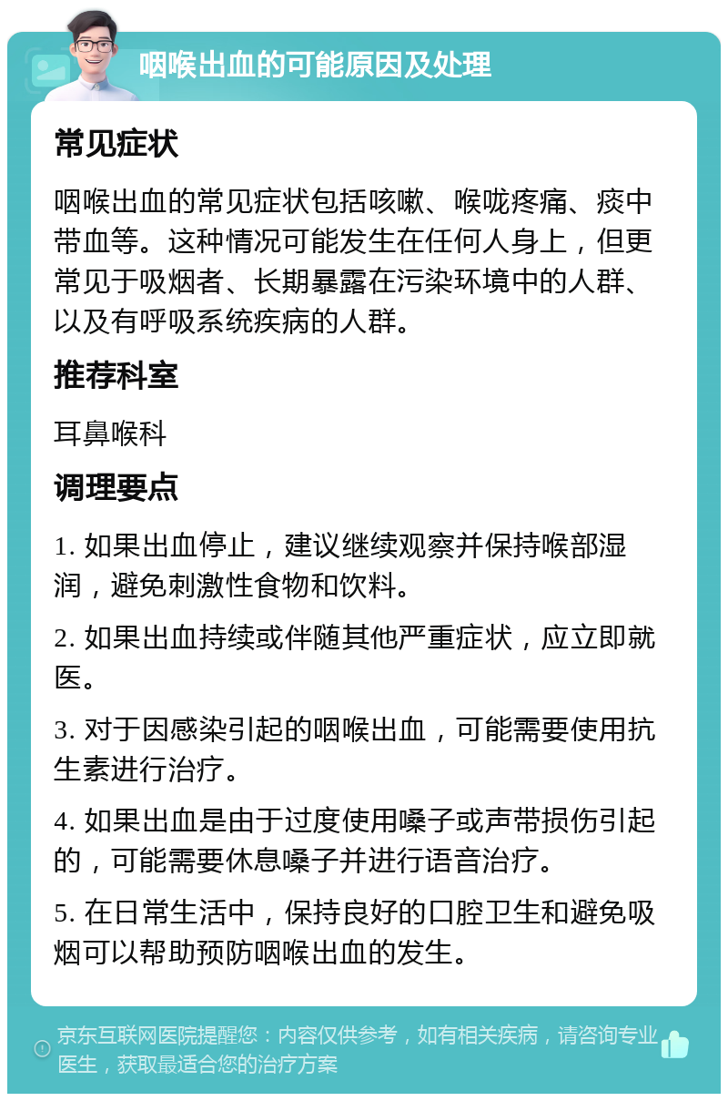 咽喉出血的可能原因及处理 常见症状 咽喉出血的常见症状包括咳嗽、喉咙疼痛、痰中带血等。这种情况可能发生在任何人身上，但更常见于吸烟者、长期暴露在污染环境中的人群、以及有呼吸系统疾病的人群。 推荐科室 耳鼻喉科 调理要点 1. 如果出血停止，建议继续观察并保持喉部湿润，避免刺激性食物和饮料。 2. 如果出血持续或伴随其他严重症状，应立即就医。 3. 对于因感染引起的咽喉出血，可能需要使用抗生素进行治疗。 4. 如果出血是由于过度使用嗓子或声带损伤引起的，可能需要休息嗓子并进行语音治疗。 5. 在日常生活中，保持良好的口腔卫生和避免吸烟可以帮助预防咽喉出血的发生。