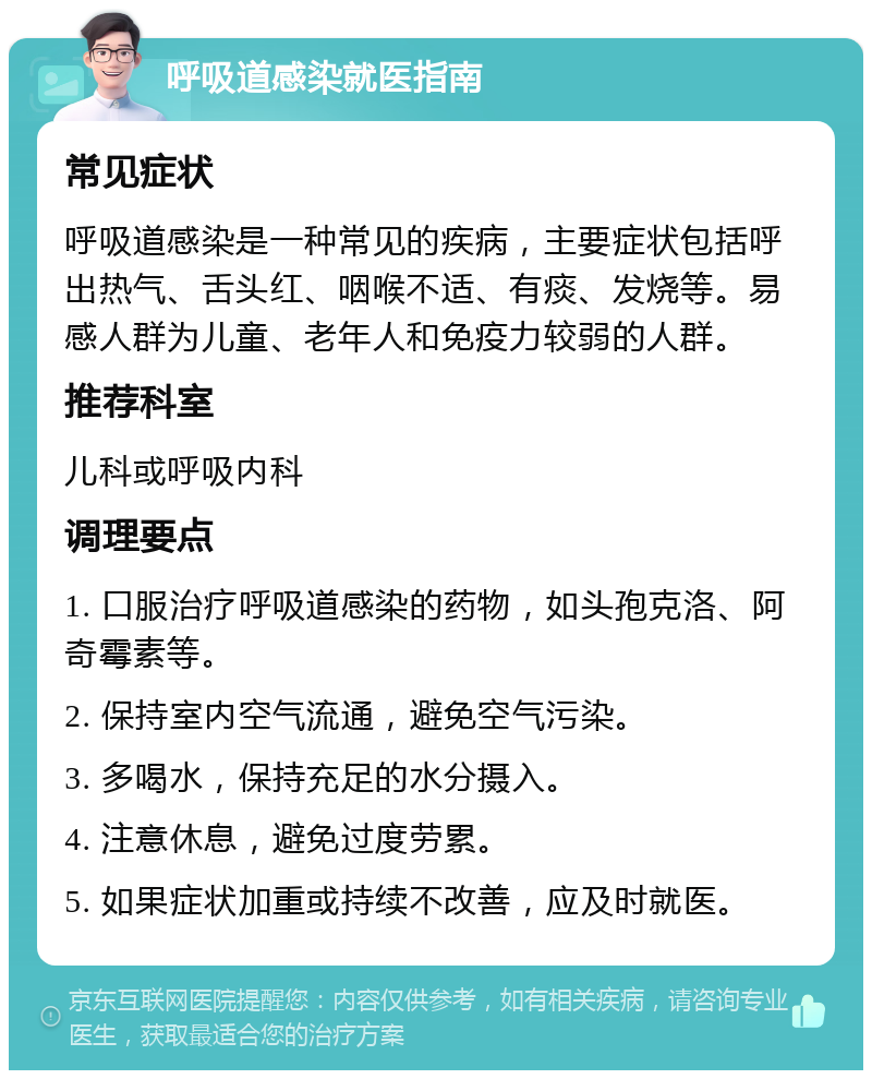 呼吸道感染就医指南 常见症状 呼吸道感染是一种常见的疾病，主要症状包括呼出热气、舌头红、咽喉不适、有痰、发烧等。易感人群为儿童、老年人和免疫力较弱的人群。 推荐科室 儿科或呼吸内科 调理要点 1. 口服治疗呼吸道感染的药物，如头孢克洛、阿奇霉素等。 2. 保持室内空气流通，避免空气污染。 3. 多喝水，保持充足的水分摄入。 4. 注意休息，避免过度劳累。 5. 如果症状加重或持续不改善，应及时就医。