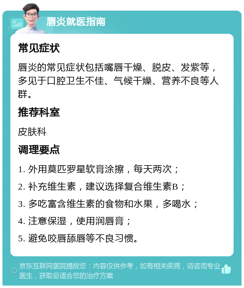 唇炎就医指南 常见症状 唇炎的常见症状包括嘴唇干燥、脱皮、发紫等，多见于口腔卫生不佳、气候干燥、营养不良等人群。 推荐科室 皮肤科 调理要点 1. 外用莫匹罗星软膏涂擦，每天两次； 2. 补充维生素，建议选择复合维生素B； 3. 多吃富含维生素的食物和水果，多喝水； 4. 注意保湿，使用润唇膏； 5. 避免咬唇舔唇等不良习惯。