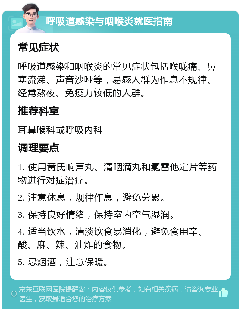 呼吸道感染与咽喉炎就医指南 常见症状 呼吸道感染和咽喉炎的常见症状包括喉咙痛、鼻塞流涕、声音沙哑等，易感人群为作息不规律、经常熬夜、免疫力较低的人群。 推荐科室 耳鼻喉科或呼吸内科 调理要点 1. 使用黄氏响声丸、清咽滴丸和氯雷他定片等药物进行对症治疗。 2. 注意休息，规律作息，避免劳累。 3. 保持良好情绪，保持室内空气湿润。 4. 适当饮水，清淡饮食易消化，避免食用辛、酸、麻、辣、油炸的食物。 5. 忌烟酒，注意保暖。