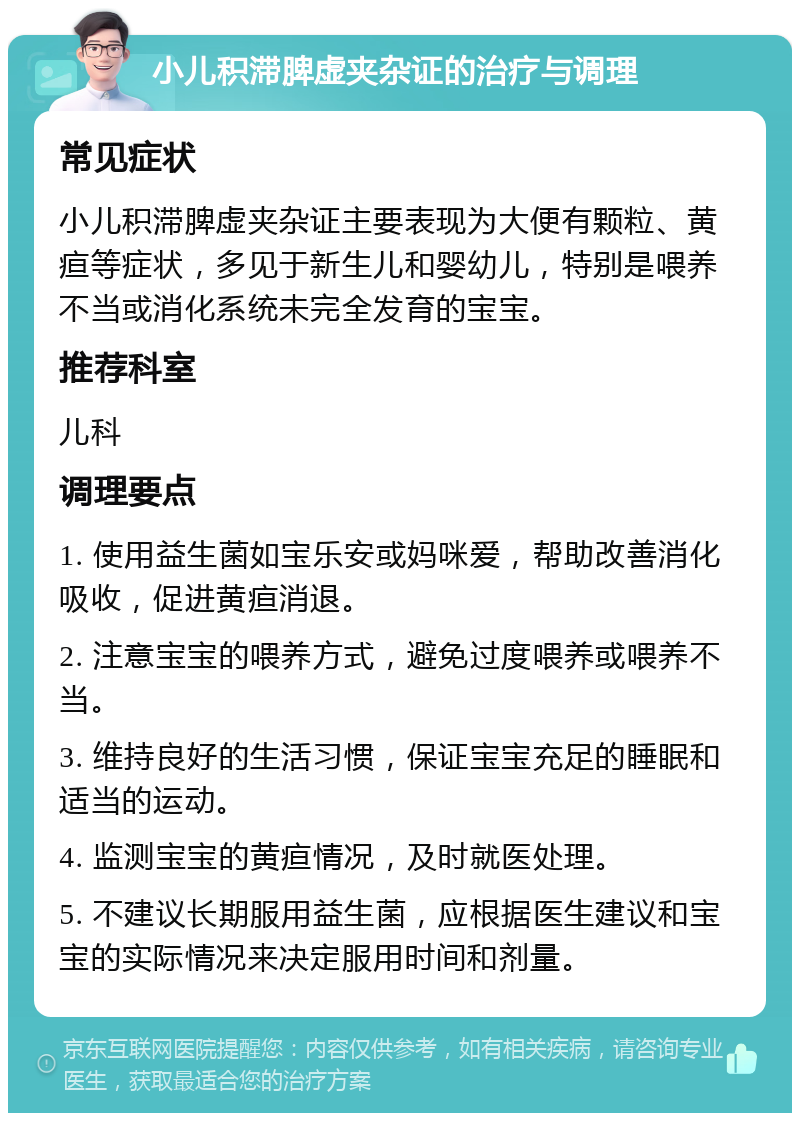 小儿积滞脾虚夹杂证的治疗与调理 常见症状 小儿积滞脾虚夹杂证主要表现为大便有颗粒、黄疸等症状，多见于新生儿和婴幼儿，特别是喂养不当或消化系统未完全发育的宝宝。 推荐科室 儿科 调理要点 1. 使用益生菌如宝乐安或妈咪爱，帮助改善消化吸收，促进黄疸消退。 2. 注意宝宝的喂养方式，避免过度喂养或喂养不当。 3. 维持良好的生活习惯，保证宝宝充足的睡眠和适当的运动。 4. 监测宝宝的黄疸情况，及时就医处理。 5. 不建议长期服用益生菌，应根据医生建议和宝宝的实际情况来决定服用时间和剂量。