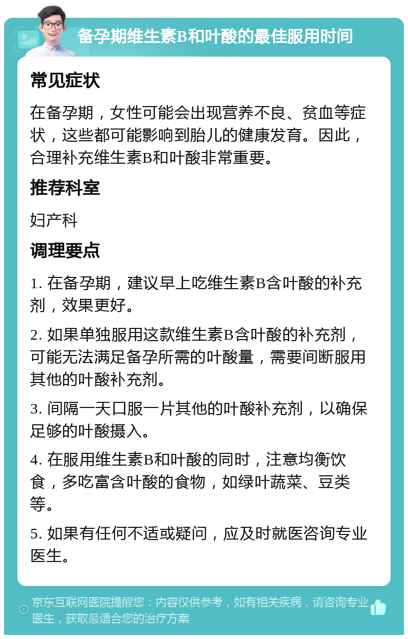 备孕期维生素B和叶酸的最佳服用时间 常见症状 在备孕期，女性可能会出现营养不良、贫血等症状，这些都可能影响到胎儿的健康发育。因此，合理补充维生素B和叶酸非常重要。 推荐科室 妇产科 调理要点 1. 在备孕期，建议早上吃维生素B含叶酸的补充剂，效果更好。 2. 如果单独服用这款维生素B含叶酸的补充剂，可能无法满足备孕所需的叶酸量，需要间断服用其他的叶酸补充剂。 3. 间隔一天口服一片其他的叶酸补充剂，以确保足够的叶酸摄入。 4. 在服用维生素B和叶酸的同时，注意均衡饮食，多吃富含叶酸的食物，如绿叶蔬菜、豆类等。 5. 如果有任何不适或疑问，应及时就医咨询专业医生。