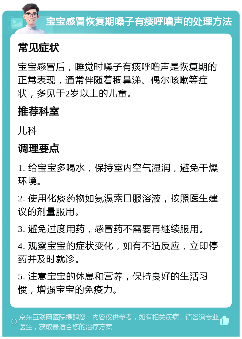 宝宝感冒恢复期嗓子有痰呼噜声的处理方法 常见症状 宝宝感冒后，睡觉时嗓子有痰呼噜声是恢复期的正常表现，通常伴随着稠鼻涕、偶尔咳嗽等症状，多见于2岁以上的儿童。 推荐科室 儿科 调理要点 1. 给宝宝多喝水，保持室内空气湿润，避免干燥环境。 2. 使用化痰药物如氨溴索口服溶液，按照医生建议的剂量服用。 3. 避免过度用药，感冒药不需要再继续服用。 4. 观察宝宝的症状变化，如有不适反应，立即停药并及时就诊。 5. 注意宝宝的休息和营养，保持良好的生活习惯，增强宝宝的免疫力。