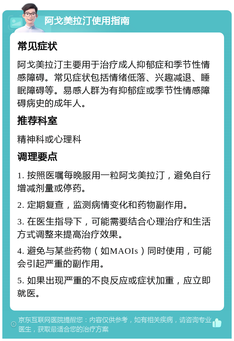 阿戈美拉汀使用指南 常见症状 阿戈美拉汀主要用于治疗成人抑郁症和季节性情感障碍。常见症状包括情绪低落、兴趣减退、睡眠障碍等。易感人群为有抑郁症或季节性情感障碍病史的成年人。 推荐科室 精神科或心理科 调理要点 1. 按照医嘱每晚服用一粒阿戈美拉汀，避免自行增减剂量或停药。 2. 定期复查，监测病情变化和药物副作用。 3. 在医生指导下，可能需要结合心理治疗和生活方式调整来提高治疗效果。 4. 避免与某些药物（如MAOIs）同时使用，可能会引起严重的副作用。 5. 如果出现严重的不良反应或症状加重，应立即就医。