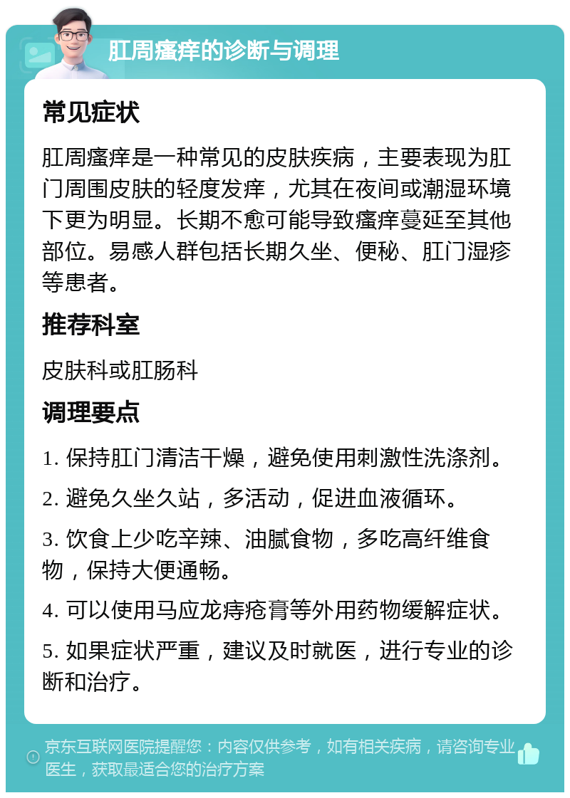 肛周瘙痒的诊断与调理 常见症状 肛周瘙痒是一种常见的皮肤疾病，主要表现为肛门周围皮肤的轻度发痒，尤其在夜间或潮湿环境下更为明显。长期不愈可能导致瘙痒蔓延至其他部位。易感人群包括长期久坐、便秘、肛门湿疹等患者。 推荐科室 皮肤科或肛肠科 调理要点 1. 保持肛门清洁干燥，避免使用刺激性洗涤剂。 2. 避免久坐久站，多活动，促进血液循环。 3. 饮食上少吃辛辣、油腻食物，多吃高纤维食物，保持大便通畅。 4. 可以使用马应龙痔疮膏等外用药物缓解症状。 5. 如果症状严重，建议及时就医，进行专业的诊断和治疗。