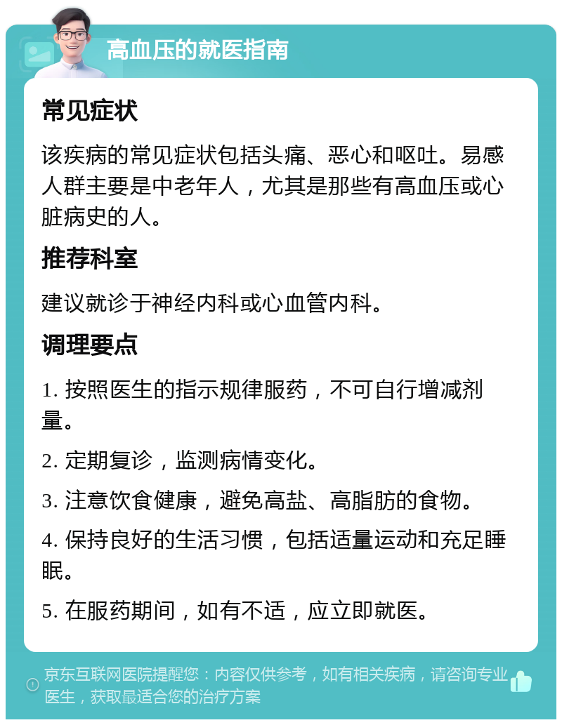 高血压的就医指南 常见症状 该疾病的常见症状包括头痛、恶心和呕吐。易感人群主要是中老年人，尤其是那些有高血压或心脏病史的人。 推荐科室 建议就诊于神经内科或心血管内科。 调理要点 1. 按照医生的指示规律服药，不可自行增减剂量。 2. 定期复诊，监测病情变化。 3. 注意饮食健康，避免高盐、高脂肪的食物。 4. 保持良好的生活习惯，包括适量运动和充足睡眠。 5. 在服药期间，如有不适，应立即就医。