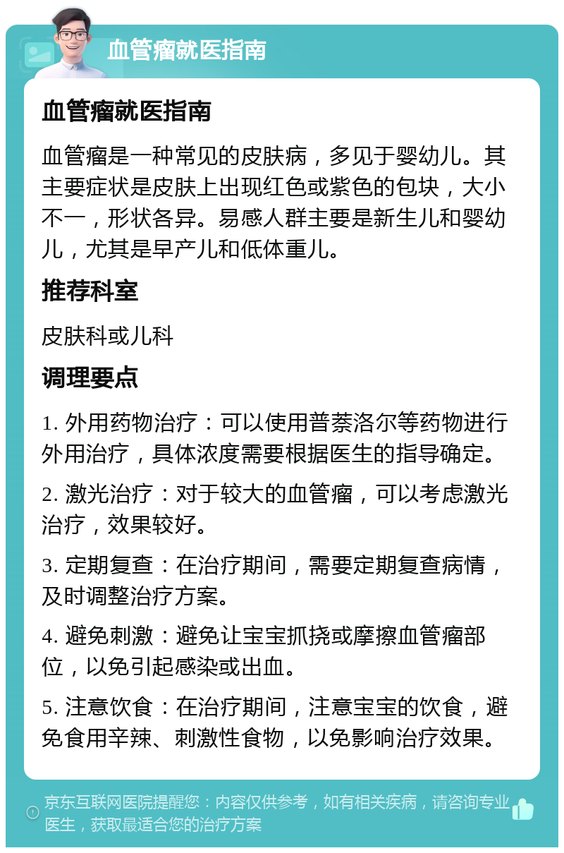 血管瘤就医指南 血管瘤就医指南 血管瘤是一种常见的皮肤病，多见于婴幼儿。其主要症状是皮肤上出现红色或紫色的包块，大小不一，形状各异。易感人群主要是新生儿和婴幼儿，尤其是早产儿和低体重儿。 推荐科室 皮肤科或儿科 调理要点 1. 外用药物治疗：可以使用普萘洛尔等药物进行外用治疗，具体浓度需要根据医生的指导确定。 2. 激光治疗：对于较大的血管瘤，可以考虑激光治疗，效果较好。 3. 定期复查：在治疗期间，需要定期复查病情，及时调整治疗方案。 4. 避免刺激：避免让宝宝抓挠或摩擦血管瘤部位，以免引起感染或出血。 5. 注意饮食：在治疗期间，注意宝宝的饮食，避免食用辛辣、刺激性食物，以免影响治疗效果。