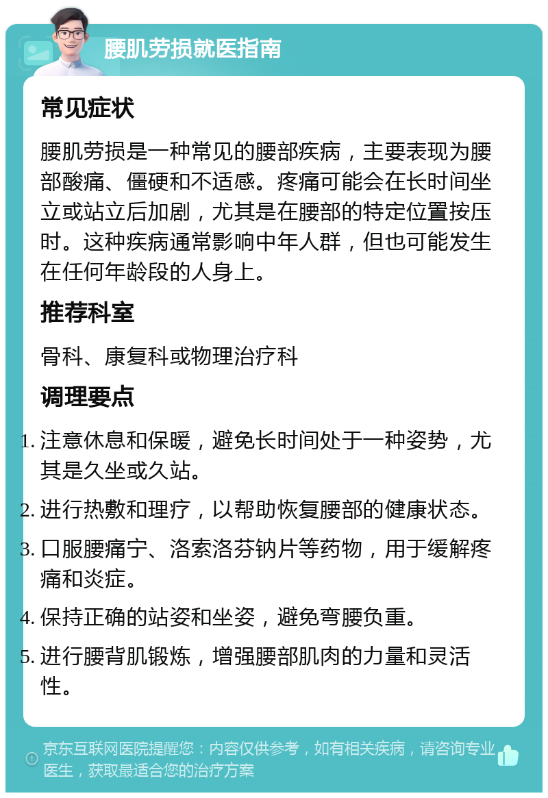 腰肌劳损就医指南 常见症状 腰肌劳损是一种常见的腰部疾病，主要表现为腰部酸痛、僵硬和不适感。疼痛可能会在长时间坐立或站立后加剧，尤其是在腰部的特定位置按压时。这种疾病通常影响中年人群，但也可能发生在任何年龄段的人身上。 推荐科室 骨科、康复科或物理治疗科 调理要点 注意休息和保暖，避免长时间处于一种姿势，尤其是久坐或久站。 进行热敷和理疗，以帮助恢复腰部的健康状态。 口服腰痛宁、洛索洛芬钠片等药物，用于缓解疼痛和炎症。 保持正确的站姿和坐姿，避免弯腰负重。 进行腰背肌锻炼，增强腰部肌肉的力量和灵活性。