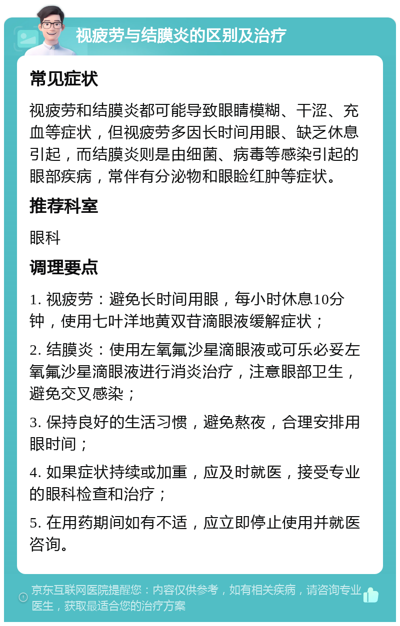 视疲劳与结膜炎的区别及治疗 常见症状 视疲劳和结膜炎都可能导致眼睛模糊、干涩、充血等症状，但视疲劳多因长时间用眼、缺乏休息引起，而结膜炎则是由细菌、病毒等感染引起的眼部疾病，常伴有分泌物和眼睑红肿等症状。 推荐科室 眼科 调理要点 1. 视疲劳：避免长时间用眼，每小时休息10分钟，使用七叶洋地黄双苷滴眼液缓解症状； 2. 结膜炎：使用左氧氟沙星滴眼液或可乐必妥左氧氟沙星滴眼液进行消炎治疗，注意眼部卫生，避免交叉感染； 3. 保持良好的生活习惯，避免熬夜，合理安排用眼时间； 4. 如果症状持续或加重，应及时就医，接受专业的眼科检查和治疗； 5. 在用药期间如有不适，应立即停止使用并就医咨询。