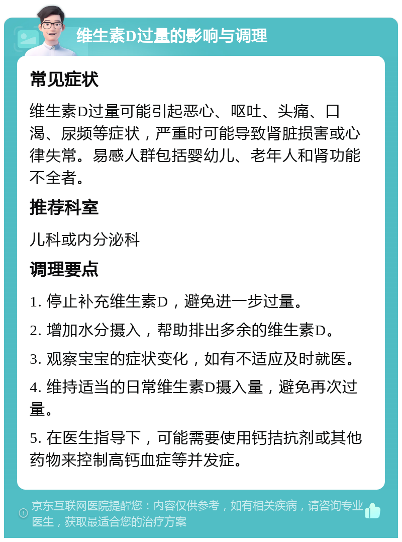 维生素D过量的影响与调理 常见症状 维生素D过量可能引起恶心、呕吐、头痛、口渴、尿频等症状，严重时可能导致肾脏损害或心律失常。易感人群包括婴幼儿、老年人和肾功能不全者。 推荐科室 儿科或内分泌科 调理要点 1. 停止补充维生素D，避免进一步过量。 2. 增加水分摄入，帮助排出多余的维生素D。 3. 观察宝宝的症状变化，如有不适应及时就医。 4. 维持适当的日常维生素D摄入量，避免再次过量。 5. 在医生指导下，可能需要使用钙拮抗剂或其他药物来控制高钙血症等并发症。