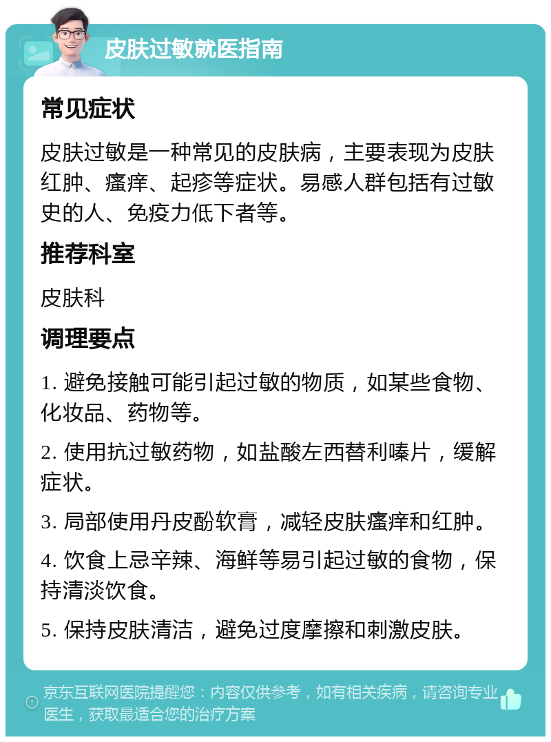 皮肤过敏就医指南 常见症状 皮肤过敏是一种常见的皮肤病，主要表现为皮肤红肿、瘙痒、起疹等症状。易感人群包括有过敏史的人、免疫力低下者等。 推荐科室 皮肤科 调理要点 1. 避免接触可能引起过敏的物质，如某些食物、化妆品、药物等。 2. 使用抗过敏药物，如盐酸左西替利嗪片，缓解症状。 3. 局部使用丹皮酚软膏，减轻皮肤瘙痒和红肿。 4. 饮食上忌辛辣、海鲜等易引起过敏的食物，保持清淡饮食。 5. 保持皮肤清洁，避免过度摩擦和刺激皮肤。