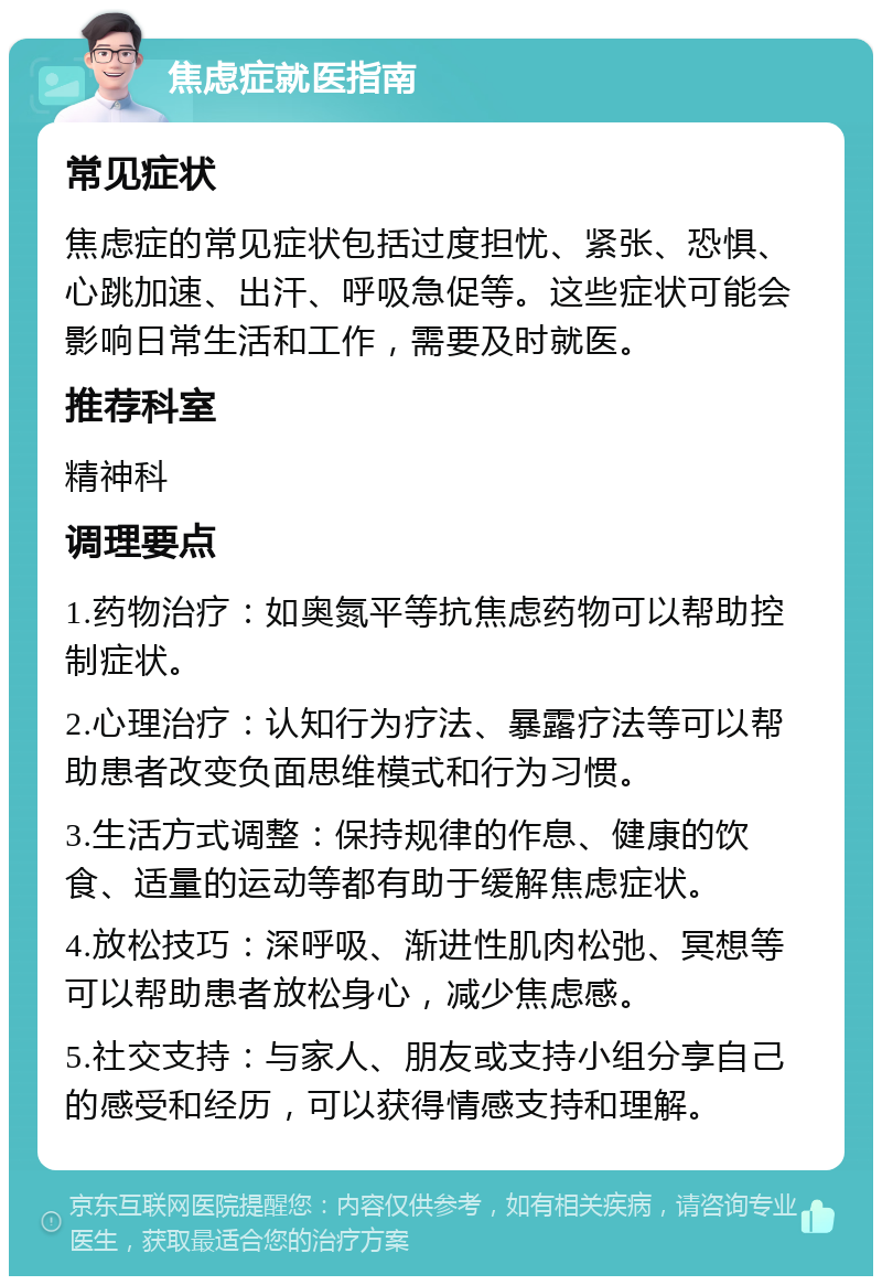 焦虑症就医指南 常见症状 焦虑症的常见症状包括过度担忧、紧张、恐惧、心跳加速、出汗、呼吸急促等。这些症状可能会影响日常生活和工作，需要及时就医。 推荐科室 精神科 调理要点 1.药物治疗：如奥氮平等抗焦虑药物可以帮助控制症状。 2.心理治疗：认知行为疗法、暴露疗法等可以帮助患者改变负面思维模式和行为习惯。 3.生活方式调整：保持规律的作息、健康的饮食、适量的运动等都有助于缓解焦虑症状。 4.放松技巧：深呼吸、渐进性肌肉松弛、冥想等可以帮助患者放松身心，减少焦虑感。 5.社交支持：与家人、朋友或支持小组分享自己的感受和经历，可以获得情感支持和理解。