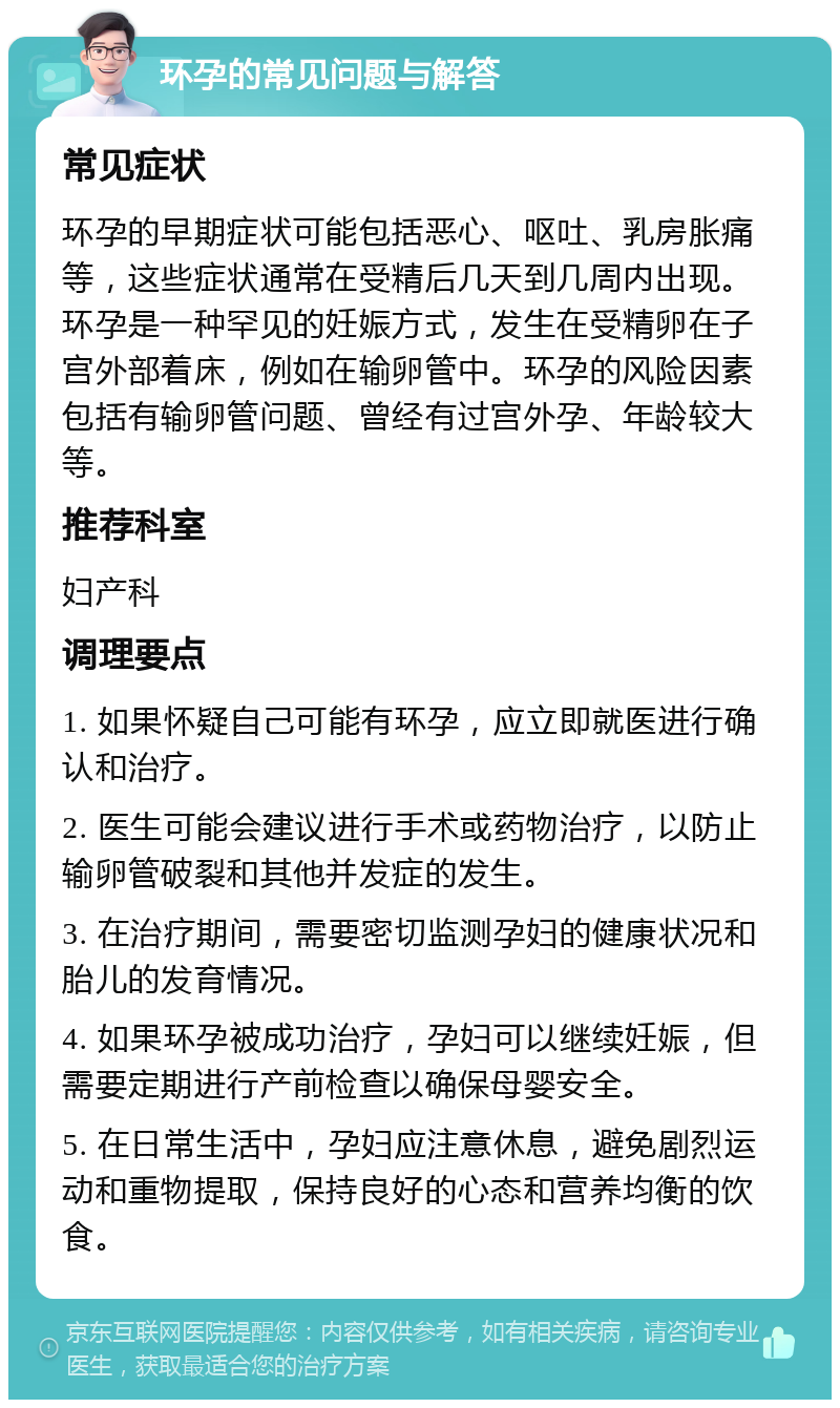 环孕的常见问题与解答 常见症状 环孕的早期症状可能包括恶心、呕吐、乳房胀痛等，这些症状通常在受精后几天到几周内出现。环孕是一种罕见的妊娠方式，发生在受精卵在子宫外部着床，例如在输卵管中。环孕的风险因素包括有输卵管问题、曾经有过宫外孕、年龄较大等。 推荐科室 妇产科 调理要点 1. 如果怀疑自己可能有环孕，应立即就医进行确认和治疗。 2. 医生可能会建议进行手术或药物治疗，以防止输卵管破裂和其他并发症的发生。 3. 在治疗期间，需要密切监测孕妇的健康状况和胎儿的发育情况。 4. 如果环孕被成功治疗，孕妇可以继续妊娠，但需要定期进行产前检查以确保母婴安全。 5. 在日常生活中，孕妇应注意休息，避免剧烈运动和重物提取，保持良好的心态和营养均衡的饮食。