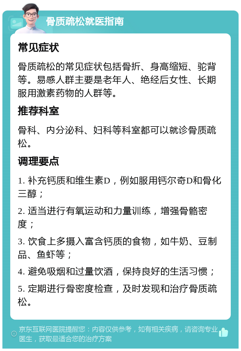 骨质疏松就医指南 常见症状 骨质疏松的常见症状包括骨折、身高缩短、驼背等。易感人群主要是老年人、绝经后女性、长期服用激素药物的人群等。 推荐科室 骨科、内分泌科、妇科等科室都可以就诊骨质疏松。 调理要点 1. 补充钙质和维生素D，例如服用钙尔奇D和骨化三醇； 2. 适当进行有氧运动和力量训练，增强骨骼密度； 3. 饮食上多摄入富含钙质的食物，如牛奶、豆制品、鱼虾等； 4. 避免吸烟和过量饮酒，保持良好的生活习惯； 5. 定期进行骨密度检查，及时发现和治疗骨质疏松。