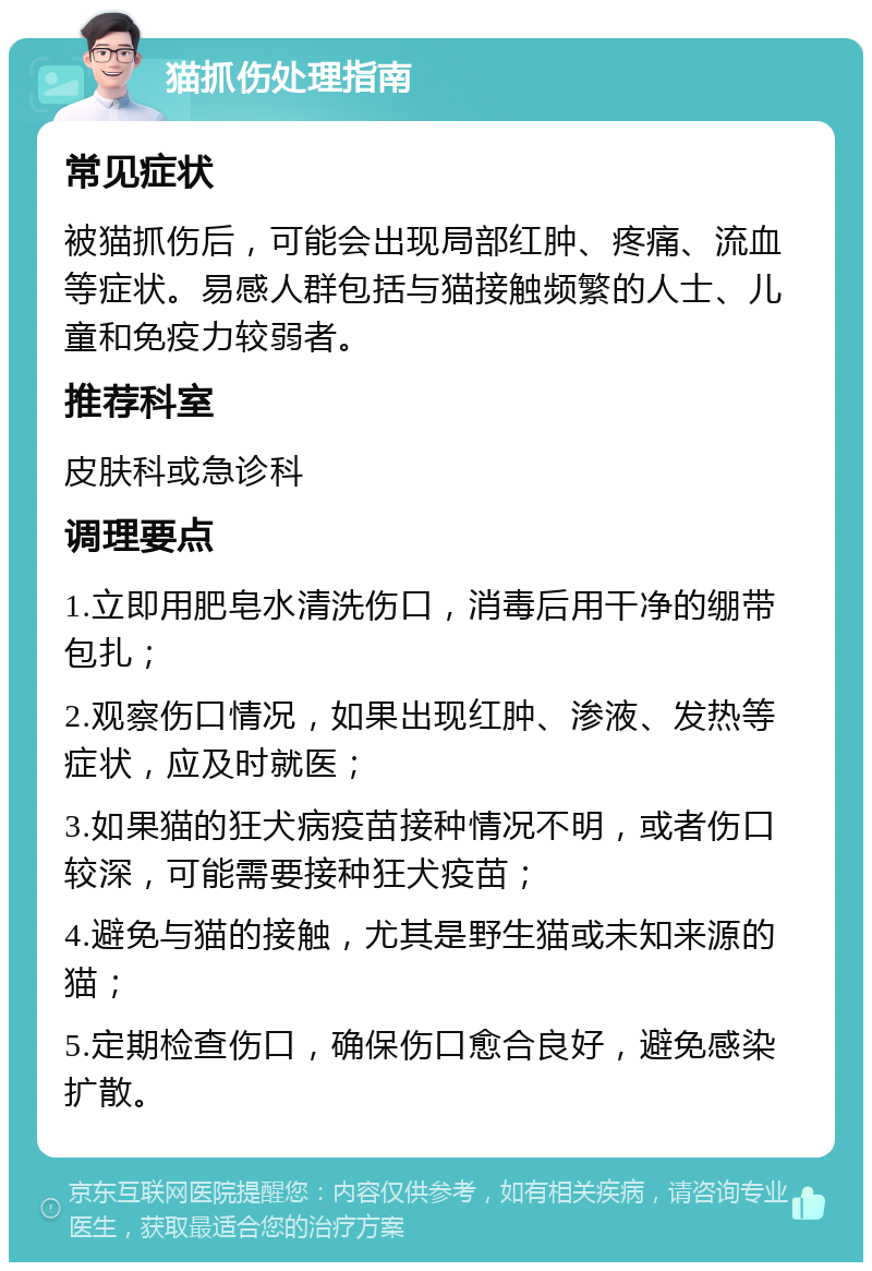 猫抓伤处理指南 常见症状 被猫抓伤后，可能会出现局部红肿、疼痛、流血等症状。易感人群包括与猫接触频繁的人士、儿童和免疫力较弱者。 推荐科室 皮肤科或急诊科 调理要点 1.立即用肥皂水清洗伤口，消毒后用干净的绷带包扎； 2.观察伤口情况，如果出现红肿、渗液、发热等症状，应及时就医； 3.如果猫的狂犬病疫苗接种情况不明，或者伤口较深，可能需要接种狂犬疫苗； 4.避免与猫的接触，尤其是野生猫或未知来源的猫； 5.定期检查伤口，确保伤口愈合良好，避免感染扩散。