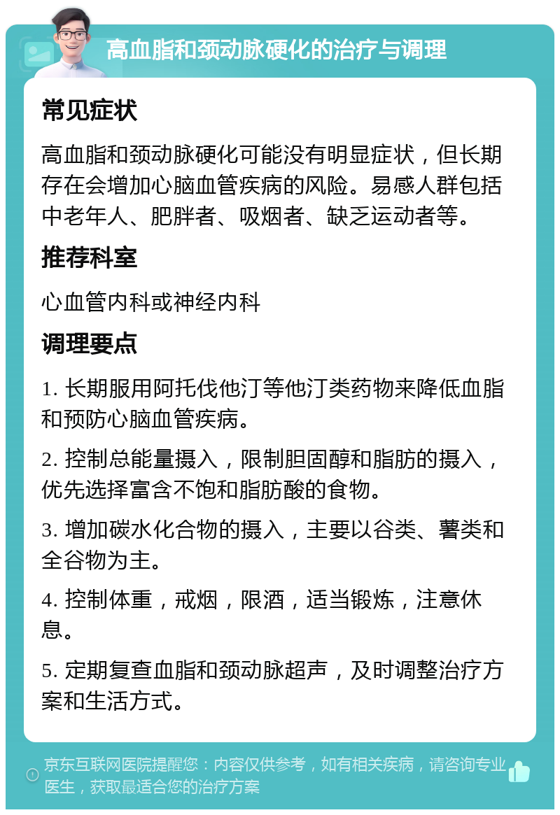 高血脂和颈动脉硬化的治疗与调理 常见症状 高血脂和颈动脉硬化可能没有明显症状，但长期存在会增加心脑血管疾病的风险。易感人群包括中老年人、肥胖者、吸烟者、缺乏运动者等。 推荐科室 心血管内科或神经内科 调理要点 1. 长期服用阿托伐他汀等他汀类药物来降低血脂和预防心脑血管疾病。 2. 控制总能量摄入，限制胆固醇和脂肪的摄入，优先选择富含不饱和脂肪酸的食物。 3. 增加碳水化合物的摄入，主要以谷类、薯类和全谷物为主。 4. 控制体重，戒烟，限酒，适当锻炼，注意休息。 5. 定期复查血脂和颈动脉超声，及时调整治疗方案和生活方式。