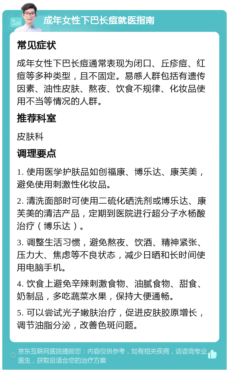 成年女性下巴长痘就医指南 常见症状 成年女性下巴长痘通常表现为闭口、丘疹痘、红痘等多种类型，且不固定。易感人群包括有遗传因素、油性皮肤、熬夜、饮食不规律、化妆品使用不当等情况的人群。 推荐科室 皮肤科 调理要点 1. 使用医学护肤品如创福康、博乐达、康芙美，避免使用刺激性化妆品。 2. 清洗面部时可使用二硫化硒洗剂或博乐达、康芙美的清洁产品，定期到医院进行超分子水杨酸治疗（博乐达）。 3. 调整生活习惯，避免熬夜、饮酒、精神紧张、压力大、焦虑等不良状态，减少日晒和长时间使用电脑手机。 4. 饮食上避免辛辣刺激食物、油腻食物、甜食、奶制品，多吃蔬菜水果，保持大便通畅。 5. 可以尝试光子嫩肤治疗，促进皮肤胶原增长，调节油脂分泌，改善色斑问题。