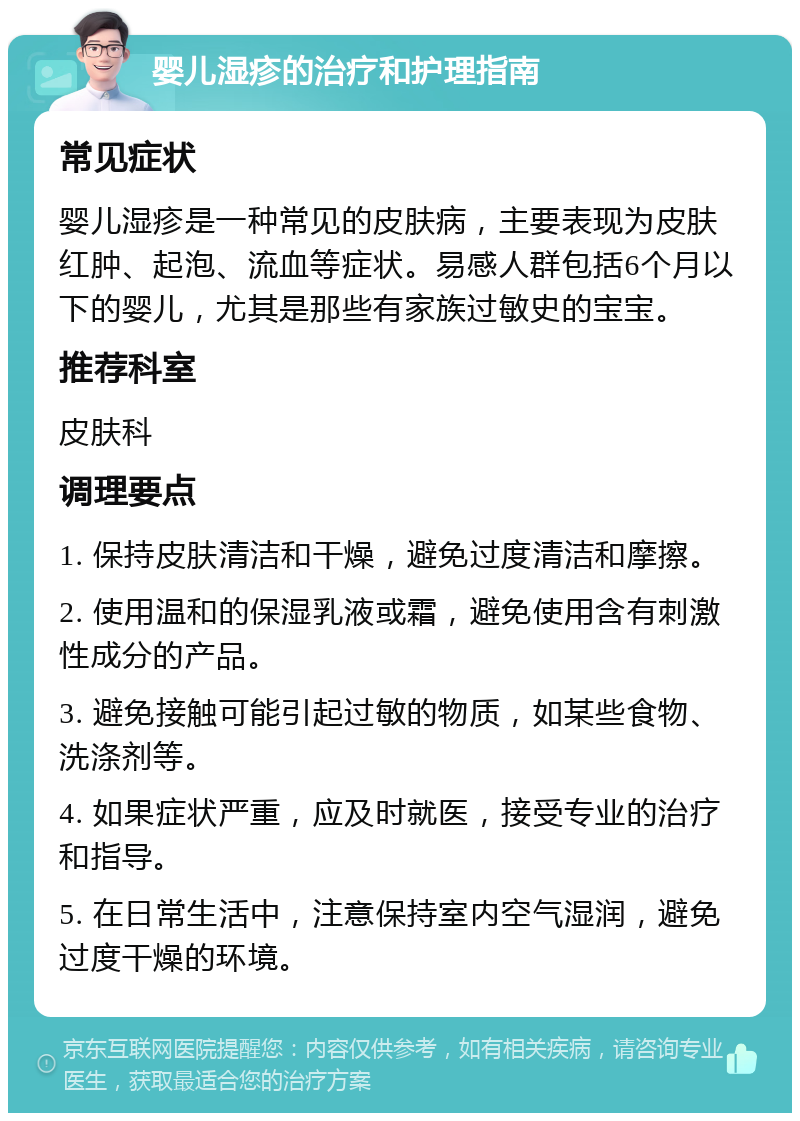 婴儿湿疹的治疗和护理指南 常见症状 婴儿湿疹是一种常见的皮肤病，主要表现为皮肤红肿、起泡、流血等症状。易感人群包括6个月以下的婴儿，尤其是那些有家族过敏史的宝宝。 推荐科室 皮肤科 调理要点 1. 保持皮肤清洁和干燥，避免过度清洁和摩擦。 2. 使用温和的保湿乳液或霜，避免使用含有刺激性成分的产品。 3. 避免接触可能引起过敏的物质，如某些食物、洗涤剂等。 4. 如果症状严重，应及时就医，接受专业的治疗和指导。 5. 在日常生活中，注意保持室内空气湿润，避免过度干燥的环境。