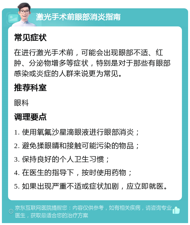 激光手术前眼部消炎指南 常见症状 在进行激光手术前，可能会出现眼部不适、红肿、分泌物增多等症状，特别是对于那些有眼部感染或炎症的人群来说更为常见。 推荐科室 眼科 调理要点 1. 使用氧氟沙星滴眼液进行眼部消炎； 2. 避免揉眼睛和接触可能污染的物品； 3. 保持良好的个人卫生习惯； 4. 在医生的指导下，按时使用药物； 5. 如果出现严重不适或症状加剧，应立即就医。