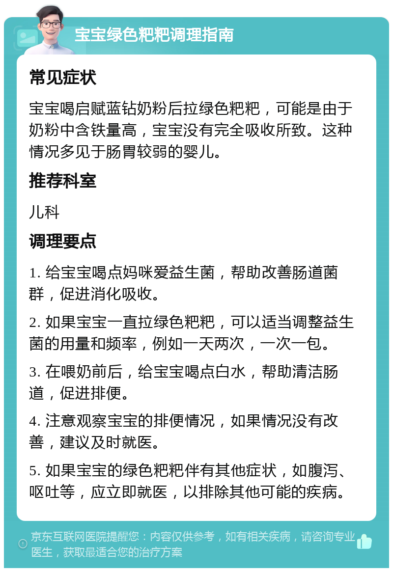 宝宝绿色粑粑调理指南 常见症状 宝宝喝启赋蓝钻奶粉后拉绿色粑粑，可能是由于奶粉中含铁量高，宝宝没有完全吸收所致。这种情况多见于肠胃较弱的婴儿。 推荐科室 儿科 调理要点 1. 给宝宝喝点妈咪爱益生菌，帮助改善肠道菌群，促进消化吸收。 2. 如果宝宝一直拉绿色粑粑，可以适当调整益生菌的用量和频率，例如一天两次，一次一包。 3. 在喂奶前后，给宝宝喝点白水，帮助清洁肠道，促进排便。 4. 注意观察宝宝的排便情况，如果情况没有改善，建议及时就医。 5. 如果宝宝的绿色粑粑伴有其他症状，如腹泻、呕吐等，应立即就医，以排除其他可能的疾病。