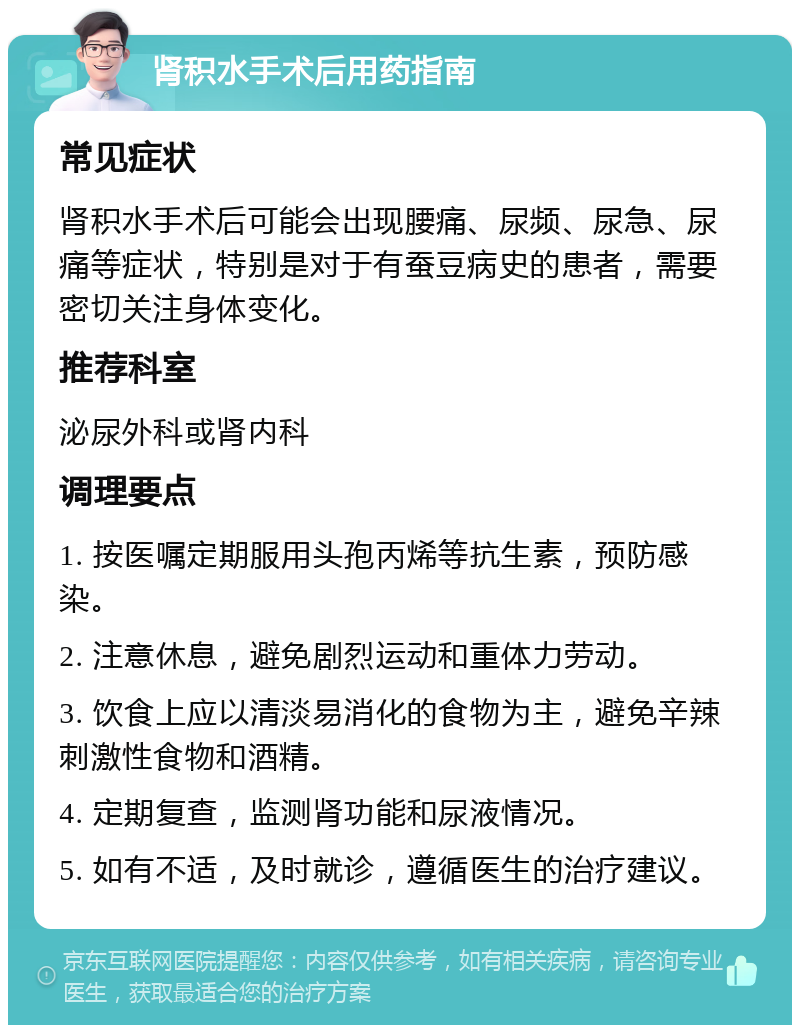 肾积水手术后用药指南 常见症状 肾积水手术后可能会出现腰痛、尿频、尿急、尿痛等症状，特别是对于有蚕豆病史的患者，需要密切关注身体变化。 推荐科室 泌尿外科或肾内科 调理要点 1. 按医嘱定期服用头孢丙烯等抗生素，预防感染。 2. 注意休息，避免剧烈运动和重体力劳动。 3. 饮食上应以清淡易消化的食物为主，避免辛辣刺激性食物和酒精。 4. 定期复查，监测肾功能和尿液情况。 5. 如有不适，及时就诊，遵循医生的治疗建议。