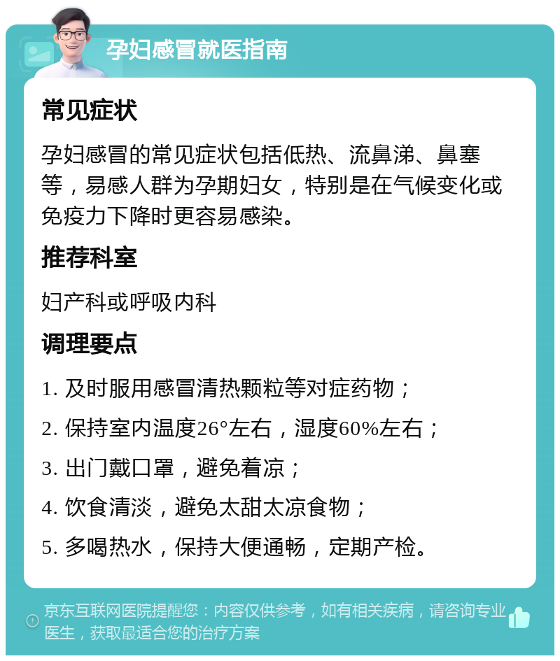 孕妇感冒就医指南 常见症状 孕妇感冒的常见症状包括低热、流鼻涕、鼻塞等，易感人群为孕期妇女，特别是在气候变化或免疫力下降时更容易感染。 推荐科室 妇产科或呼吸内科 调理要点 1. 及时服用感冒清热颗粒等对症药物； 2. 保持室内温度26°左右，湿度60%左右； 3. 出门戴口罩，避免着凉； 4. 饮食清淡，避免太甜太凉食物； 5. 多喝热水，保持大便通畅，定期产检。