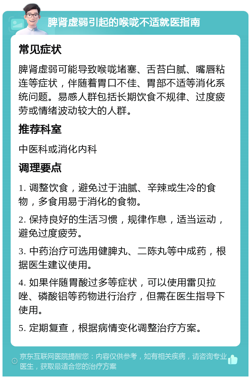 脾肾虚弱引起的喉咙不适就医指南 常见症状 脾肾虚弱可能导致喉咙堵塞、舌苔白腻、嘴唇粘连等症状，伴随着胃口不佳、胃部不适等消化系统问题。易感人群包括长期饮食不规律、过度疲劳或情绪波动较大的人群。 推荐科室 中医科或消化内科 调理要点 1. 调整饮食，避免过于油腻、辛辣或生冷的食物，多食用易于消化的食物。 2. 保持良好的生活习惯，规律作息，适当运动，避免过度疲劳。 3. 中药治疗可选用健脾丸、二陈丸等中成药，根据医生建议使用。 4. 如果伴随胃酸过多等症状，可以使用雷贝拉唑、磷酸铝等药物进行治疗，但需在医生指导下使用。 5. 定期复查，根据病情变化调整治疗方案。