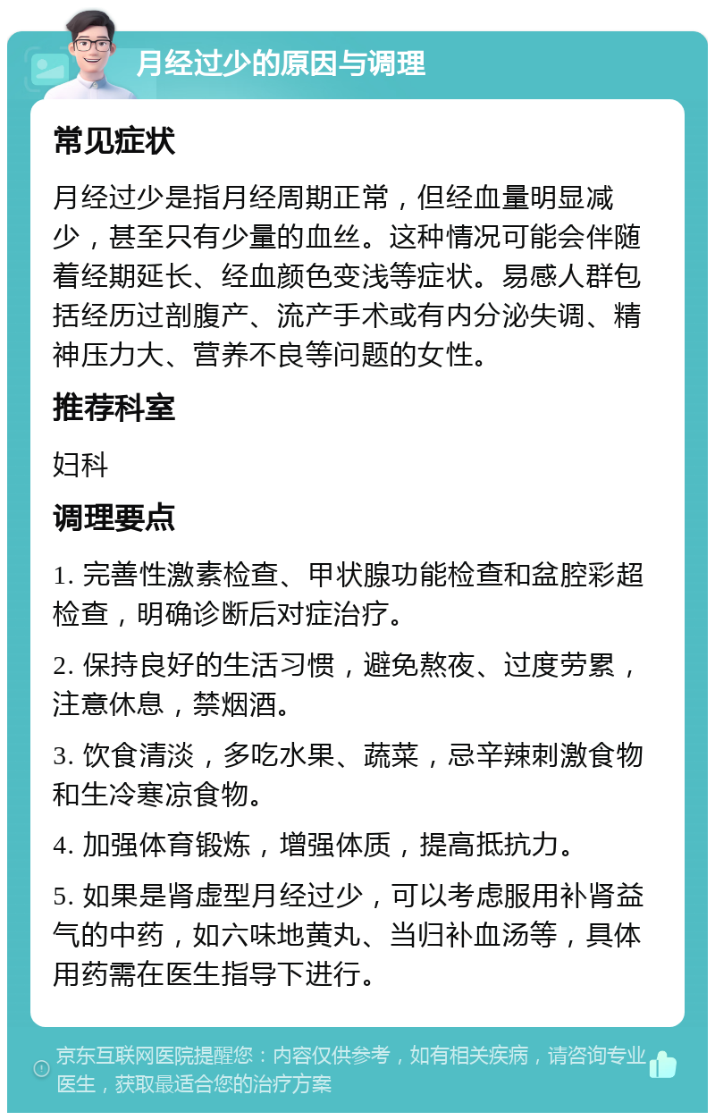 月经过少的原因与调理 常见症状 月经过少是指月经周期正常，但经血量明显减少，甚至只有少量的血丝。这种情况可能会伴随着经期延长、经血颜色变浅等症状。易感人群包括经历过剖腹产、流产手术或有内分泌失调、精神压力大、营养不良等问题的女性。 推荐科室 妇科 调理要点 1. 完善性激素检查、甲状腺功能检查和盆腔彩超检查，明确诊断后对症治疗。 2. 保持良好的生活习惯，避免熬夜、过度劳累，注意休息，禁烟酒。 3. 饮食清淡，多吃水果、蔬菜，忌辛辣刺激食物和生冷寒凉食物。 4. 加强体育锻炼，增强体质，提高抵抗力。 5. 如果是肾虚型月经过少，可以考虑服用补肾益气的中药，如六味地黄丸、当归补血汤等，具体用药需在医生指导下进行。