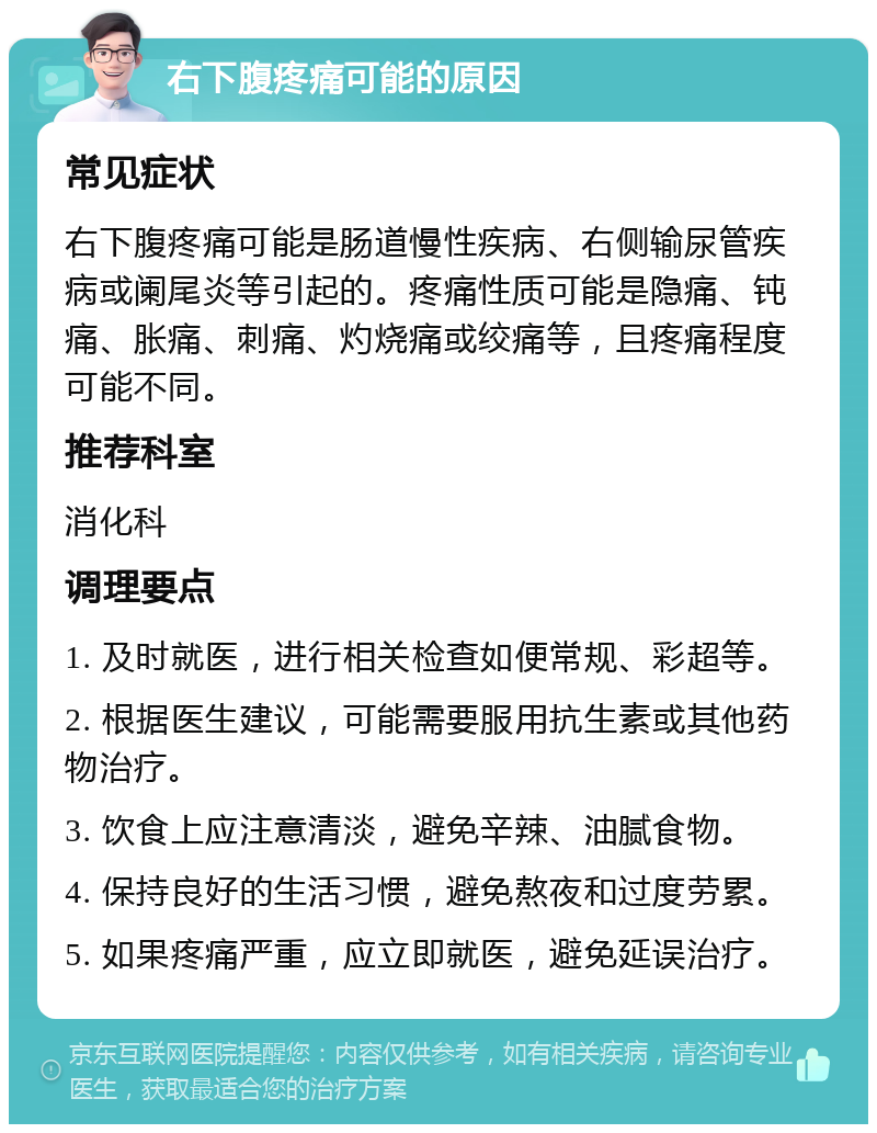 右下腹疼痛可能的原因 常见症状 右下腹疼痛可能是肠道慢性疾病、右侧输尿管疾病或阑尾炎等引起的。疼痛性质可能是隐痛、钝痛、胀痛、刺痛、灼烧痛或绞痛等，且疼痛程度可能不同。 推荐科室 消化科 调理要点 1. 及时就医，进行相关检查如便常规、彩超等。 2. 根据医生建议，可能需要服用抗生素或其他药物治疗。 3. 饮食上应注意清淡，避免辛辣、油腻食物。 4. 保持良好的生活习惯，避免熬夜和过度劳累。 5. 如果疼痛严重，应立即就医，避免延误治疗。