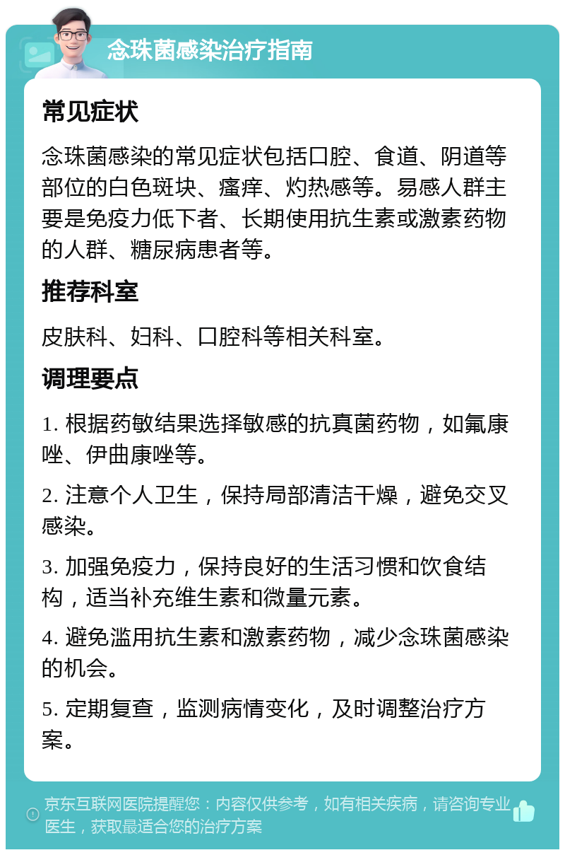 念珠菌感染治疗指南 常见症状 念珠菌感染的常见症状包括口腔、食道、阴道等部位的白色斑块、瘙痒、灼热感等。易感人群主要是免疫力低下者、长期使用抗生素或激素药物的人群、糖尿病患者等。 推荐科室 皮肤科、妇科、口腔科等相关科室。 调理要点 1. 根据药敏结果选择敏感的抗真菌药物，如氟康唑、伊曲康唑等。 2. 注意个人卫生，保持局部清洁干燥，避免交叉感染。 3. 加强免疫力，保持良好的生活习惯和饮食结构，适当补充维生素和微量元素。 4. 避免滥用抗生素和激素药物，减少念珠菌感染的机会。 5. 定期复查，监测病情变化，及时调整治疗方案。