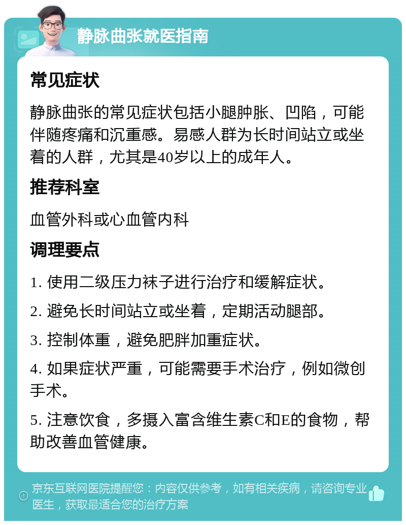 静脉曲张就医指南 常见症状 静脉曲张的常见症状包括小腿肿胀、凹陷，可能伴随疼痛和沉重感。易感人群为长时间站立或坐着的人群，尤其是40岁以上的成年人。 推荐科室 血管外科或心血管内科 调理要点 1. 使用二级压力袜子进行治疗和缓解症状。 2. 避免长时间站立或坐着，定期活动腿部。 3. 控制体重，避免肥胖加重症状。 4. 如果症状严重，可能需要手术治疗，例如微创手术。 5. 注意饮食，多摄入富含维生素C和E的食物，帮助改善血管健康。