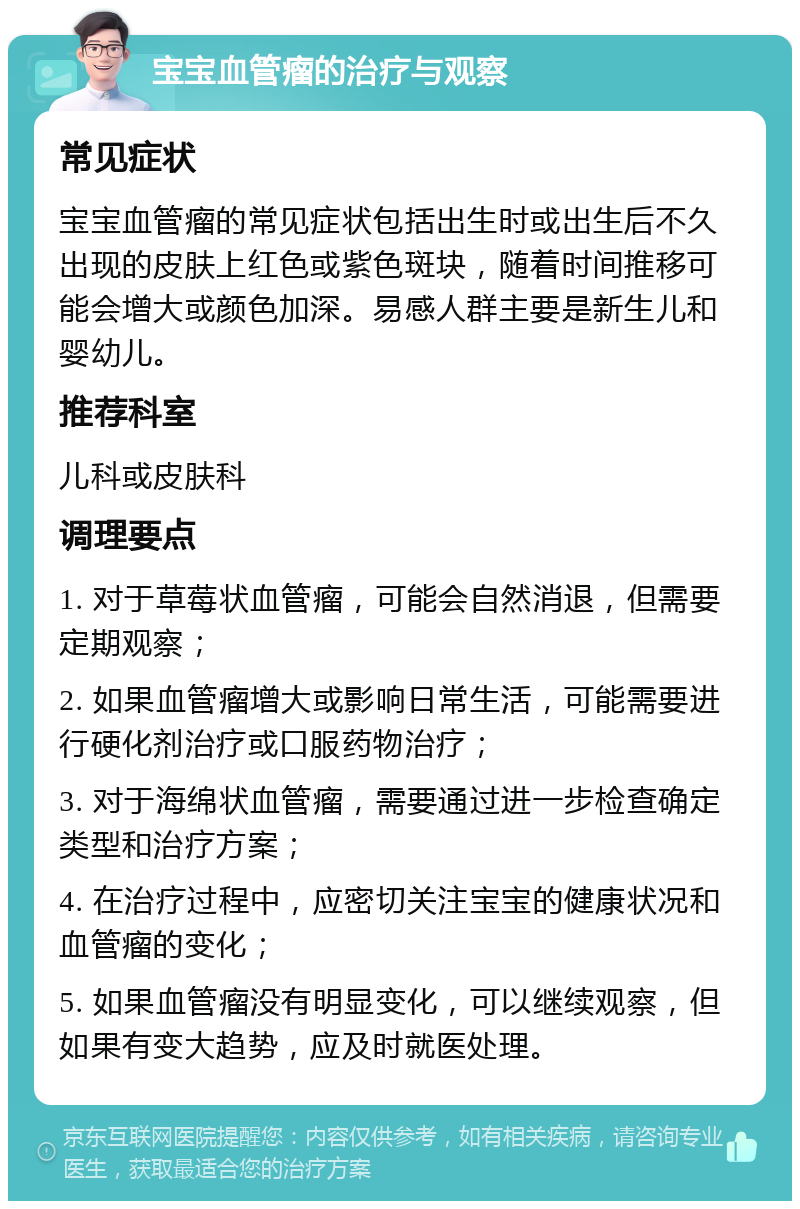 宝宝血管瘤的治疗与观察 常见症状 宝宝血管瘤的常见症状包括出生时或出生后不久出现的皮肤上红色或紫色斑块，随着时间推移可能会增大或颜色加深。易感人群主要是新生儿和婴幼儿。 推荐科室 儿科或皮肤科 调理要点 1. 对于草莓状血管瘤，可能会自然消退，但需要定期观察； 2. 如果血管瘤增大或影响日常生活，可能需要进行硬化剂治疗或口服药物治疗； 3. 对于海绵状血管瘤，需要通过进一步检查确定类型和治疗方案； 4. 在治疗过程中，应密切关注宝宝的健康状况和血管瘤的变化； 5. 如果血管瘤没有明显变化，可以继续观察，但如果有变大趋势，应及时就医处理。