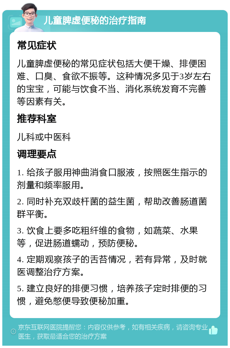 儿童脾虚便秘的治疗指南 常见症状 儿童脾虚便秘的常见症状包括大便干燥、排便困难、口臭、食欲不振等。这种情况多见于3岁左右的宝宝，可能与饮食不当、消化系统发育不完善等因素有关。 推荐科室 儿科或中医科 调理要点 1. 给孩子服用神曲消食口服液，按照医生指示的剂量和频率服用。 2. 同时补充双歧杆菌的益生菌，帮助改善肠道菌群平衡。 3. 饮食上要多吃粗纤维的食物，如蔬菜、水果等，促进肠道蠕动，预防便秘。 4. 定期观察孩子的舌苔情况，若有异常，及时就医调整治疗方案。 5. 建立良好的排便习惯，培养孩子定时排便的习惯，避免憋便导致便秘加重。