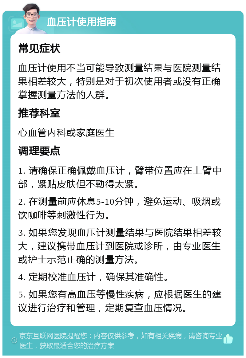 血压计使用指南 常见症状 血压计使用不当可能导致测量结果与医院测量结果相差较大，特别是对于初次使用者或没有正确掌握测量方法的人群。 推荐科室 心血管内科或家庭医生 调理要点 1. 请确保正确佩戴血压计，臂带位置应在上臂中部，紧贴皮肤但不勒得太紧。 2. 在测量前应休息5-10分钟，避免运动、吸烟或饮咖啡等刺激性行为。 3. 如果您发现血压计测量结果与医院结果相差较大，建议携带血压计到医院或诊所，由专业医生或护士示范正确的测量方法。 4. 定期校准血压计，确保其准确性。 5. 如果您有高血压等慢性疾病，应根据医生的建议进行治疗和管理，定期复查血压情况。