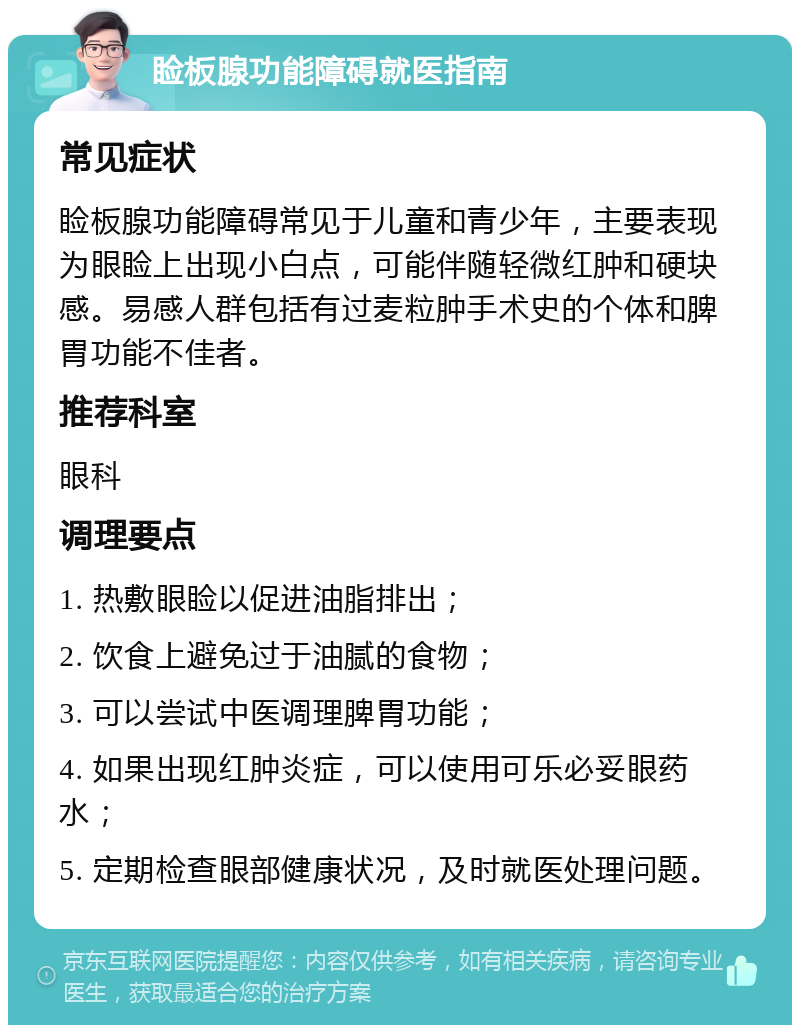 睑板腺功能障碍就医指南 常见症状 睑板腺功能障碍常见于儿童和青少年，主要表现为眼睑上出现小白点，可能伴随轻微红肿和硬块感。易感人群包括有过麦粒肿手术史的个体和脾胃功能不佳者。 推荐科室 眼科 调理要点 1. 热敷眼睑以促进油脂排出； 2. 饮食上避免过于油腻的食物； 3. 可以尝试中医调理脾胃功能； 4. 如果出现红肿炎症，可以使用可乐必妥眼药水； 5. 定期检查眼部健康状况，及时就医处理问题。