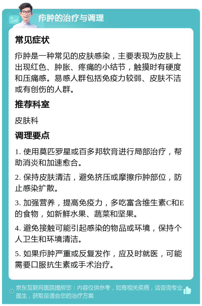 疖肿的治疗与调理 常见症状 疖肿是一种常见的皮肤感染，主要表现为皮肤上出现红色、肿胀、疼痛的小结节，触摸时有硬度和压痛感。易感人群包括免疫力较弱、皮肤不洁或有创伤的人群。 推荐科室 皮肤科 调理要点 1. 使用莫匹罗星或百多邦软膏进行局部治疗，帮助消炎和加速愈合。 2. 保持皮肤清洁，避免挤压或摩擦疖肿部位，防止感染扩散。 3. 加强营养，提高免疫力，多吃富含维生素C和E的食物，如新鲜水果、蔬菜和坚果。 4. 避免接触可能引起感染的物品或环境，保持个人卫生和环境清洁。 5. 如果疖肿严重或反复发作，应及时就医，可能需要口服抗生素或手术治疗。